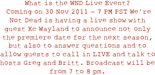 What is the WND Live Event?
 Coming on 30 Nov 2011 - 7 PM PST We’re Not Dead is having a live show with guest Kc Wayland to announce not only the premiere date for the next season, but also to answer questions and to allow guests to call in LIVE and talk to hosts Greg and Britt. Broadcast will be from 7 to 8 pm. 